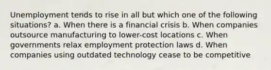 Unemployment tends to rise in all but which one of the following situations? a. When there is a financial crisis b. When companies outsource manufacturing to lower-cost locations c. When governments relax employment protection laws d. When companies using outdated technology cease to be competitive