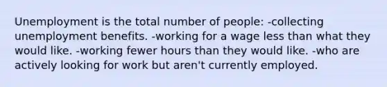 Unemployment is the total number of people: -collecting unemployment benefits. -working for a wage less than what they would like. -working fewer hours than they would like. -who are actively looking for work but aren't currently employed.