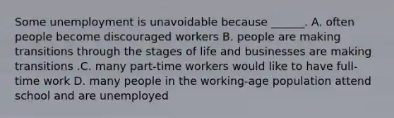 Some unemployment is unavoidable because​ ______. A. often people become discouraged workers B. people are making transitions through the stages of life and businesses are making transitions .C. many​ part-time workers would like to have​ full-time work D. many people in the​ working-age population attend school and are unemployed