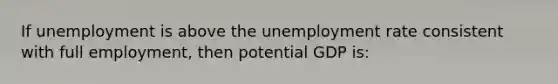 If unemployment is above the unemployment rate consistent with full employment, then potential GDP is: