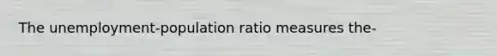 The unemployment-population ratio measures the-