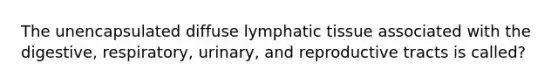 The unencapsulated diffuse lymphatic tissue associated with the digestive, respiratory, urinary, and reproductive tracts is called?