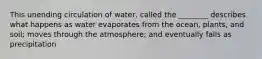 This unending circulation of water, called the ________ describes what happens as water evaporates from the ocean, plants, and soil; moves through the atmosphere; and eventually falls as precipitation