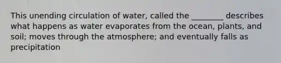 This unending circulation of water, called the ________ describes what happens as water evaporates from the ocean, plants, and soil; moves through the atmosphere; and eventually falls as precipitation