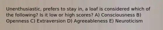 Unenthusiastic, prefers to stay in, a loaf is considered which of the following? Is it low or high scores? A) Consciousness B) Openness C) Extraversion D) Agreeableness E) Neuroticism