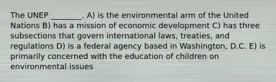 The UNEP ________. A) is the environmental arm of the United Nations B) has a mission of economic development C) has three subsections that govern international laws, treaties, and regulations D) is a federal agency based in Washington, D.C. E) is primarily concerned with the education of children on environmental issues