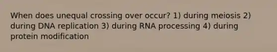 When does unequal crossing over occur? 1) during meiosis 2) during DNA replication 3) during RNA processing 4) during protein modification