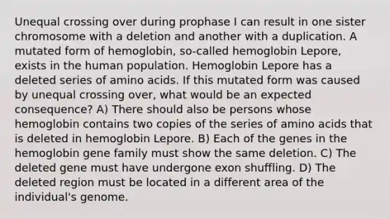 Unequal crossing over during prophase I can result in one sister chromosome with a deletion and another with a duplication. A mutated form of hemoglobin, so-called hemoglobin Lepore, exists in the human population. Hemoglobin Lepore has a deleted series of amino acids. If this mutated form was caused by unequal crossing over, what would be an expected consequence? A) There should also be persons whose hemoglobin contains two copies of the series of amino acids that is deleted in hemoglobin Lepore. B) Each of the genes in the hemoglobin gene family must show the same deletion. C) The deleted gene must have undergone exon shuffling. D) The deleted region must be located in a different area of the individual's genome.