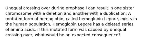 Unequal crossing over during prophase I can result in one sister chromosome with a deletion and another with a duplication. A mutated form of hemoglobin, called hemoglobin Lepore, exists in the human population. Hemoglobin Lepore has a deleted series of <a href='https://www.questionai.com/knowledge/k9gb720LCl-amino-acids' class='anchor-knowledge'>amino acids</a>. If this mutated form was caused by unequal crossing over, what would be an expected consequence?