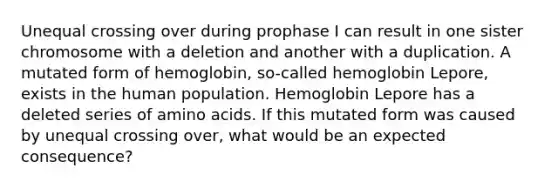 Unequal crossing over during prophase I can result in one sister chromosome with a deletion and another with a duplication. A mutated form of hemoglobin, so-called hemoglobin Lepore, exists in the human population. Hemoglobin Lepore has a deleted series of amino acids. If this mutated form was caused by unequal crossing over, what would be an expected consequence?