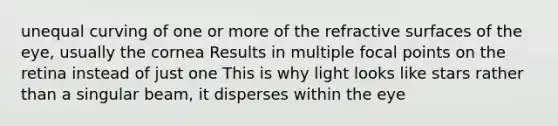 unequal curving of one or more of the refractive surfaces of the eye, usually the cornea Results in multiple focal points on the retina instead of just one This is why light looks like stars rather than a singular beam, it disperses within the eye