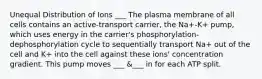 Unequal Distribution of Ions ___ The plasma membrane of all cells contains an active-transport carrier, the Na+-K+ pump, which uses energy in the carrier's phosphorylation-dephosphorylation cycle to sequentially transport Na+ out of the cell and K+ into the cell against these ions' concentration gradient. This pump moves ___ &___ in for each ATP split.