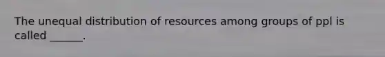 The unequal distribution of resources among groups of ppl is called ______.