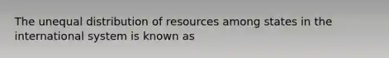 The unequal distribution of resources among states in the international system is known as