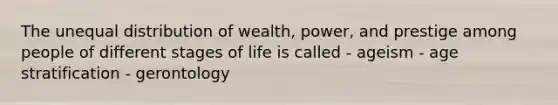 The unequal distribution of wealth, power, and prestige among people of different stages of life is called - ageism - age stratification - gerontology