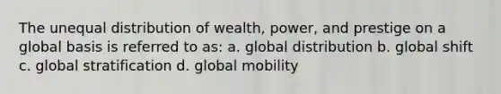 The unequal distribution of wealth, power, and prestige on a global basis is referred to as: a. global distribution b. global shift c. global stratification d. global mobility