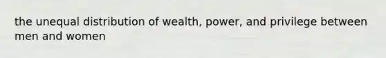 the unequal distribution of wealth, power, and privilege between men and women