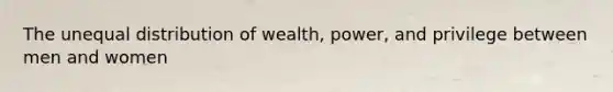 The unequal distribution of wealth, power, and privilege between men and women