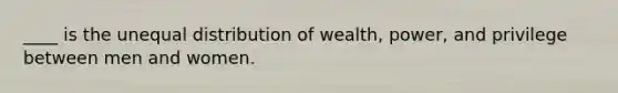 ____ is the unequal distribution of wealth, power, and privilege between men and women.