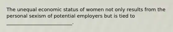 The unequal economic status of women not only results from the personal sexism of potential employers but is tied to ___________________________.