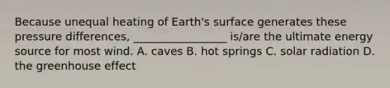 Because unequal heating of Earth's surface generates these pressure differences, _________________ is/are the ultimate energy source for most wind. A. caves B. hot springs C. solar radiation D. the greenhouse effect