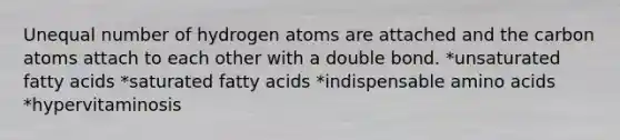 Unequal number of hydrogen atoms are attached and the carbon atoms attach to each other with a double bond. *unsaturated fatty acids *saturated fatty acids *indispensable amino acids *hypervitaminosis