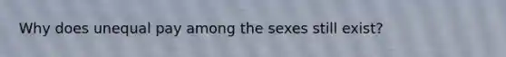 Why does unequal pay among the sexes still exist?