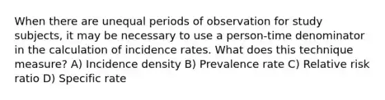 When there are unequal periods of observation for study subjects, it may be necessary to use a person-time denominator in the calculation of incidence rates. What does this technique measure? A) Incidence density B) Prevalence rate C) Relative risk ratio D) Specific rate