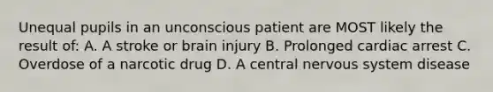 Unequal pupils in an unconscious patient are MOST likely the result of: A. A stroke or brain injury B. Prolonged cardiac arrest C. Overdose of a narcotic drug D. A central nervous system disease