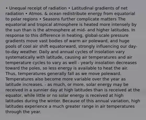 • Unequal receipt of radiation • Latitudinal gradients of net radiation • Atmos. & ocean redistribute energy from equatorial to polar regions • Seasons further complicate matters The equatorial and tropical atmosphere is heated more intensely by the sun than is the atmosphere at mid- and higher latitudes. In response to this difference in heating, global-scale pressure gradients move vast bodies of warm air poleward, and huge pools of cool air shift equatorward, strongly influencing our day-to-day weather. Daily and annual cycles of insolation vary systematically with latitude, causing air temperatures and air temperature cycles to vary as well - yearly insolation decreases toward the poles, so less energy is available to heat the air. Thus, temperatures generally fall as we move poleward. Temperatures also become more variable over the year as latitude increases. - as much, or more, solar energy may be received in a sunnier day at high latitudes than is received at the equator, while little or no solar energy is received at high latitudes during the winter. Because of this annual variation, high latitudes experience a much greater range in air temperatures through the year.