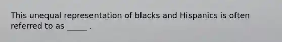 This unequal representation of blacks and Hispanics is often referred to as _____ .