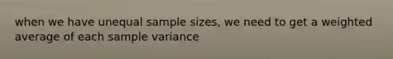 when we have unequal sample sizes, we need to get a weighted average of each sample variance