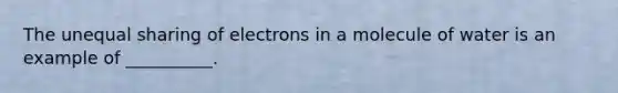 The unequal sharing of electrons in a molecule of water is an example of __________.