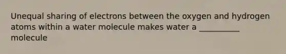 Unequal sharing of electrons between the oxygen and hydrogen atoms within a water molecule makes water a __________ molecule