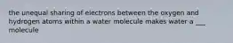 the unequal sharing of electrons between the oxygen and hydrogen atoms within a water molecule makes water a ___ molecule