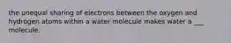 the unequal sharing of electrons between the oxygen and hydrogen atoms within a water molecule makes water a ___ molecule.