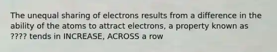 The unequal sharing of electrons results from a difference in the ability of the atoms to attract electrons, a property known as ???? tends in INCREASE, ACROSS a row