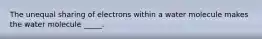 The unequal sharing of electrons within a water molecule makes the water molecule _____.