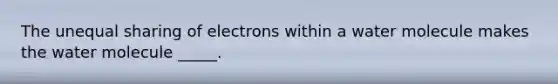 The unequal sharing of electrons within a water molecule makes the water molecule _____.