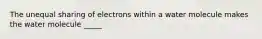 The unequal sharing of electrons within a water molecule makes the water molecule _____