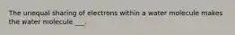 The unequal sharing of electrons within a water molecule makes the water molecule ___.