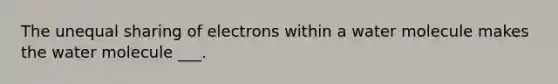 The unequal sharing of electrons within a water molecule makes the water molecule ___.