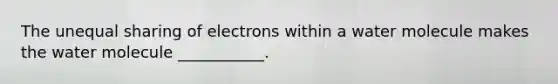 The unequal sharing of electrons within a water molecule makes the water molecule ___________.