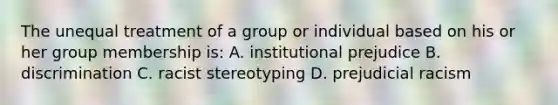 The unequal treatment of a group or individual based on his or her group membership is: A. institutional prejudice B. discrimination C. racist stereotyping D. prejudicial racism