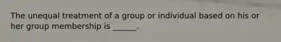 The unequal treatment of a group or individual based on his or her group membership is ______.