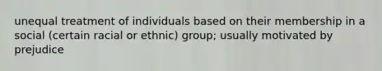 unequal treatment of individuals based on their membership in a social (certain racial or ethnic) group; usually motivated by prejudice