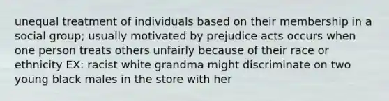 unequal treatment of individuals based on their membership in a social group; usually motivated by prejudice acts occurs when one person treats others unfairly because of their race or ethnicity EX: racist white grandma might discriminate on two young black males in the store with her