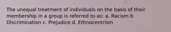 The unequal treatment of individuals on the basis of their membership in a group is referred to as: a. Racism b. Discrimination c. Prejudice d. Ethnocentrism