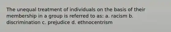 The unequal treatment of individuals on the basis of their membership in a group is referred to as: a. racism b. discrimination c. prejudice d. ethnocentrism