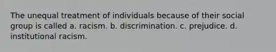 The unequal treatment of individuals because of their social group is called a. racism. b. discrimination. c. prejudice. d. institutional racism.